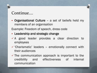 Continue….
 Organisational Culture – a set of beliefs held my
members of an organisation
Example: Freedom of speech, dress code
 Leadership and strategic change
 A good leader provides a clear direction to
employees
 ‘Charismatic’ leaders – emotionally connect with
their audiences
 The communication approach is important to the
credibility and effectiveness of internal
communication
 