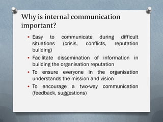 Why is internal communication
important?
 Easy to communicate during difficult
situations (crisis, conflicts, reputation
building)
 Facilitate dissemination of information in
building the organisation reputation
 To ensure everyone in the organisation
understands the mission and vision
 To encourage a two-way communication
(feedback, suggestions)
 