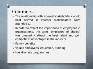 Continue…
 The relationship with external stakeholders would
best served if internal stakeholders were
attended to.
 In order to reflect the importance of employees in
organisations, the term “employers of choice”
was created – attract the best talent and gain
competitive advantages in the industry.
 Family benefits
 Values employees’ education/ training
 Has diversity programmes
 