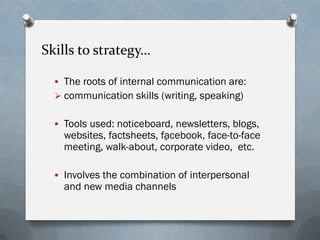Skills to strategy…
 The roots of internal communication are:
 communication skills (writing, speaking)
 Tools used: noticeboard, newsletters, blogs,
websites, factsheets, facebook, face-to-face
meeting, walk-about, corporate video, etc.
 Involves the combination of interpersonal
and new media channels
 