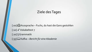 Ziele desTages
[:00] 🎧 Aussprache – Fuchs, du hast die Gans gestohlen
[:10] ✔Vokabeltest 7
[:20] § Grammatik
[:35] 📖 Kafka – Bericht für eine Akademie
 