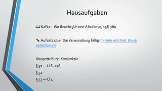 Hausaufgaben
📖 Kafka – Ein Bericht für eine Akademie, 156-160
✎ Aufsatz über DieVerwandlung fällig: Termin mit Prof. Block
vereinbaren
Rangattribute; Konjunktiv
§ 51 — Ü S. 276
§ 52
§ 53 — Ü 4
 