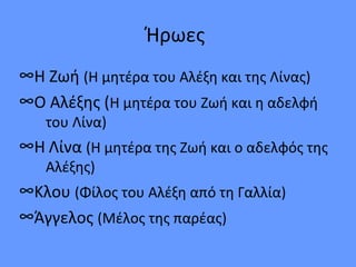 Ήρωες
∞Η Ζωή (Η μητέρα του Αλέξη και της Λίνας)
∞Ο Αλέξης (Η μητέρα του Ζωή και η αδελφή
του Λίνα)
∞Η Λίνα (Η μητέρα της Ζωή και ο αδελφός της
Αλέξης)
∞Κλου (Φίλος του Αλέξη από τη Γαλλία)
∞Άγγελος (Μέλος της παρέας)
 