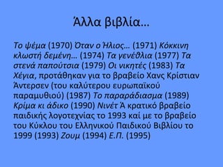 Άλλα βιβλία…
Το ψέμα (1970) Όταν ο Ήλιος… (1971) Κόκκινη
κλωστή δεμένη… (1974) Τα γενέθλια (1977) Τα
στενά παπούτσια (1979) Οι νικητές (1983) Τα
Χέγια, προτάθηκαν για το βραβείο Χανς Κρίστιαν
Άντερσεν (του καλύτερου ευρωπαϊκού
παραμυθιού) (1987) Το παραράδιασμα (1989)
Κρίμα κι άδικο (1990) Nινέτ Ά κρατικό βραβείο
παιδικής λογοτεχνίας το 1993 καί με το βραβείο
του Κύκλου του Ελληνικού Παιδικού Βιβλίου το
1999 (1993) Zoυμ (1994) E.Π. (1995)
 