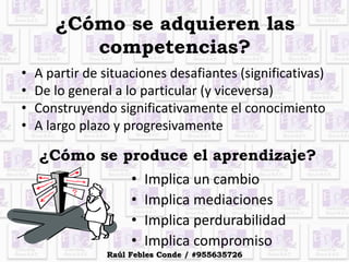 ¿Cómo se adquieren las
competencias?
• A partir de situaciones desafiantes (significativas)
• De lo general a lo particular (y viceversa)
• Construyendo significativamente el conocimiento
• A largo plazo y progresivamente
¿Cómo se produce el aprendizaje?
• Implica un cambio
• Implica mediaciones
• Implica perdurabilidad
• Implica compromiso
Raúl Febles Conde / #955635726
 