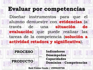 Evaluar por competencias
Diseñar instrumentos para que el
alumno demuestre con evidencias (a
través de una situación de
evaluación) que puede realizar las
tareas de la competencia (solución a
actividad retadora y significativa).
PROCESO
PRODUCTO
Indicadores
Desempeños
Capacidades
Dominios - Competencias
Raúl Febles Conde / #955635726
 