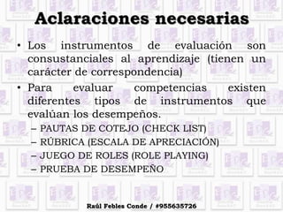 Aclaraciones necesarias
• Los instrumentos de evaluación son
consustanciales al aprendizaje (tienen un
carácter de correspondencia)
• Para evaluar competencias existen
diferentes tipos de instrumentos que
evalúan los desempeños.
– PAUTAS DE COTEJO (CHECK LIST)
– RÚBRICA (ESCALA DE APRECIACIÓN)
– JUEGO DE ROLES (ROLE PLAYING)
– PRUEBA DE DESEMPEÑO
Raúl Febles Conde / #955635726
 