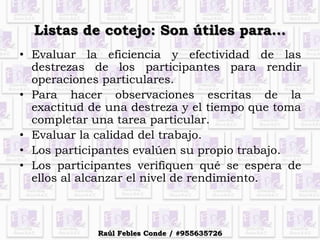 Listas de cotejo: Son útiles para…
• Evaluar la eficiencia y efectividad de las
destrezas de los participantes para rendir
operaciones particulares.
• Para hacer observaciones escritas de la
exactitud de una destreza y el tiempo que toma
completar una tarea particular.
• Evaluar la calidad del trabajo.
• Los participantes evalúen su propio trabajo.
• Los participantes verifiquen qué se espera de
ellos al alcanzar el nivel de rendimiento.
Raúl Febles Conde / #955635726
 