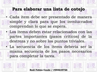 Para elaborar una lista de cotejo
• Cada ítem debe ser presentado de manera
simple y clara para que los involucrados
comprendan lo que se espera.
• Los ítems deben estar relacionados con las
partes importantes (pasos críticos) de la
destreza y no sobre los puntos triviales.
• La secuencia de los ítems debería ser la
misma secuencia de los pasos necesarios
para completar la tarea.
Raúl Febles Conde / #955635726
 