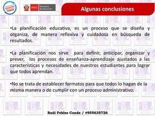 Algunas conclusiones
•La planificación educativa, es un proceso que se diseña y
organiza, de manera reflexiva y cuidadosa en búsqueda de
resultados.
•La planificación nos sirve para definir, anticipar, organizar y
prever, los procesos de enseñanza-aprendizaje ajustados a las
características y necesidades de nuestros estudiantes para lograr
que todos aprendan.
•No se trata de establecer formatos para que todos lo hagan de la
misma manera o de cumplir con un proceso administrativo.
Raúl Febles Conde / #955635726
 