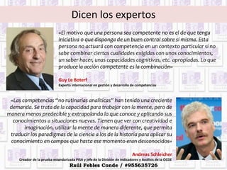 Dicen los expertos
«El motivo que una persona sea competente no es el de que tenga
iniciativa o que disponga de un buen control sobre sí misma. Esta
persona no actuará con competencia en un contexto particular si no
sabe combinar ciertas cualidades exigidas con unos conocimientos,
un saber hacer, unas capacidades cognitivas, etc. apropiadas. Lo que
produce la acción competente es la combinación»
Guy Le Boterf
Experto internacional en gestión y desarrollo de competencias
«Las competencias “no rutinarias analíticas” han tenido una creciente
demanda. Se trata de la capacidad para trabajar con la mente, pero de
manera menos predecible y extrapolando lo que conoce y aplicando sus
conocimientos a situaciones nuevas. Tienen que ver con creatividad e
imaginación, utilizar la mente de manera diferente, que permita
traducir los paradigmas de la ciencia a los de la historia para aplicar su
conocimiento en campos que hasta ese momento eran desconocidos»
Andreas Schleicher
Creador de la prueba estandarizada PISA y jefe de la División de Indicadores y Análisis de la OCDE
Raúl Febles Conde / #955635726
 
