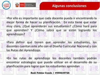 Algunas conclusiones
•Por ello es importante que cada docente pueda ir encontrando la
mejor forma de hacer su planificación. En esta tiene que estar
muy claro, ¿Qué aprenderán sus estudiantes? ¿Cómo hará para
que aprendan? Y ¿Cómo sabrá que se están logrando los
aprendizajes?
•Para definir qué tienen que aprender los estudiantes, los
docentes cuentan este año con el Diseño Curricular Nacional y con
las Rutas del Aprendizaje.
•En las rutas de aprendizaje los docentes también podrán
encontrar estrategias que puede utilizar en el desarrollo de su
planificación para lograr que los estudiantes aprendan
Raúl Febles Conde / #955635726
 