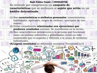 Se entiende por competencia un conjunto de
características que se atribuyen al sujeto que actúa en un
ámbito determinado.
(1) Son características o atributos personales: conocimientos,
habilidades, aptitudes, rasgos de carácter, conceptos de uno
mismo.
(2) Están causalmente relacionadas con ejecuciones que
producen resultados exitosos. Se manifiestan en la acción.
(3) Son características subyacentes a la persona que funcionan
como un sistema interactivo y globalizador, como un todo
inseparable que es superior y diferente a la suma de atributos
individuales.
(4) Logran resultados en diferentes contextos. Fernández (s/f)
Raúl Febles Conde / #955635726
 