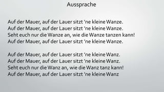 Aussprache
Auf der Mauer, auf der Lauer sitzt ’ne kleineWanze.
Auf der Mauer, auf der Lauer sitzt ’ne kleineWanze.
Seht euch nur dieWanze an, wie dieWanze tanzen kann!
Auf der Mauer, auf der Lauer sitzt ’ne kleineWanze.
Auf der Mauer, auf der Lauer sitzt ’ne kleineWanz.
Auf der Mauer, auf der Lauer sitzt ’ne kleineWanz.
Seht euch nur dieWanz an, wie dieWanz tanz kann!
Auf der Mauer, auf der Lauer sitzt ’ne kleineWanz
 