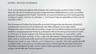 📖 Kafka – Bericht für eine Akademie
Für B. Schulz-Behrend stellt der Affe Rotpeter den wohl einzigen positiven Held in Kafkas
Werk dar, der durch Anerkennung seiner eingeschränkten Möglichkeiten zu einer zumindest
gewissenAusgeglichenheit findet: "Überblicke ich meine Entwicklung und ihr bisheriges Ziel,
so klage ich weder, noch bin ich zufrieden. [...] Im Ganzen habe ich jedenfalls erreicht, was ich
erreichen wollte."
DurchVerweis auf Kafkas DieVerwandlung und die Protagonisten der Romane unterstützt
LeoWeinstein die Ansicht Schulz-Behrends, den Affen Rotpeter als einzigen relativ
erfolgreichen Held in KafkasWerk anzusehen.Gregor Samsas Metamorphose zu einem Insekt
verläuft in entgegengesetzter Richtung zu Rotpeters Menschwerdung und anstatt wie Josef.
K. im Prozess an seinem eigenen Fall und den Aporien des Gesetzes zu verzweifeln, wählt
Rotpeter den einzigen 'Ausweg'. Er hat , anders als alle anderen Protagonisten in KafkasWerk,
einen nicht zu unterschätzenden positiven Fortschritt gemacht (DieVerwandlung Gregor
Samsas zum Insekt ist zwar vielleicht noch 'erfolgreicher' verlaufen, führt aber gerade deshalb
zu dessenTode). InAnspielung auf Kafkas berühmte Türhüterlegende konstatiertWeinstein:
"Auf dieser unendlichen Straße, auf der Kafkas Helden genötigt werden nach ihrem Ziel zu
suchen, hat der Affe denTürhüter passiert."
 