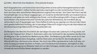 📖 Kafka – Bericht für eine Akademie – Eine jüdische Analyse
Nach biographischen und historischenGesichtspunkten ist eine solche Herangehensweise an den
Text auch verständlich. Kafkas Familie stammte ursprünglich aus der tschechischen Provinz und
kann durchaus dem assimiliertenWestjudentum zugerechnet werden. SeinVater Herrmann war als
Vierzehnjähriger von zu Hause weggegangen, um zunächst alsWanderhändler sein Auskommen zu
verdienen und später ein recht erfolgreiches Einzel- und Großhandelsgeschäft in Prag zu eröffnen.
Seine Mutter Julie entstammte einer Familie der jüdischen Mittelklasse, die erst Mitte des 19.
Jahrhunderts nach Prag gezogen war. Franz Kafkas Erziehung war geprägt vomWunsch desVaters
nach gesellschaftlichemAufstieg, der im damaligenÖsterreich-Ungarn eng mit der Assimilation an
die deutschsprachigeOberschicht in Prag verbunden war.
Die Rezeption des Berichts hinsichtlich der damaligen Situation des Judentums in Prag setzte sich
auch in der Folgezeit fort.WiliamC. Rubinstein wähnt den Schlüssel für dasVerstehen des Berichts
alsAllegorie in der symbolischen Bedeutung des Affen. Die Bedeutung des Affen werde durch das
Ritual des Schnapstrinkens festgelegt, welches Rubinstein als Symbol für das Empfangen des
Abendmahls bzw. die Kommunion deutet. Der durch den Affen repräsentierte Jude muß also, um
einenAusweg aus seiner Situation zu finden, zum Christentum konvertieren, wenngleich er dies
nicht aus Überzeugung tut (Rotpeter ekelt sich vor dem Schnaps), sondern eben nur, um von seiner
Umwelt als menschlichesWesen akzeptiert zu werden.
 