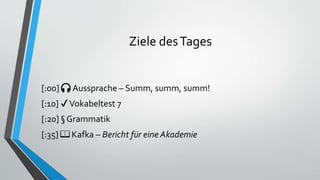 Ziele desTages
[:00] 🎧 Aussprache – Summ, summ, summ!
[:10] ✔Vokabeltest 7
[:20] § Grammatik
[:35] 📖 Kafka – Bericht für eine Akademie
 