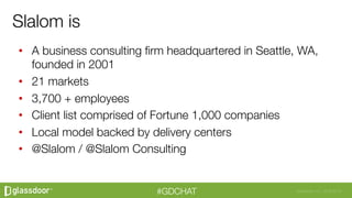 Glassdoor, Inc. 2008-2016#GDCHAT
•  A business consulting ﬁrm headquartered in Seattle, WA,
founded in 2001
•  21 markets 
•  3,700 + employees 
•  Client list comprised of Fortune 1,000 companies
•  Local model backed by delivery centers
•  @Slalom / @Slalom Consulting
Slalom is
 
