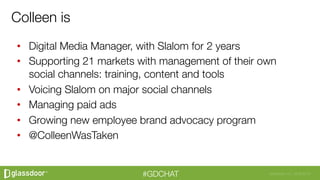 Glassdoor, Inc. 2008-2016#GDCHAT
•  Digital Media Manager, with Slalom for 2 years
•  Supporting 21 markets with management of their own
social channels: training, content and tools
•  Voicing Slalom on major social channels
•  Managing paid ads 
•  Growing new employee brand advocacy program
•  @ColleenWasTaken
Colleen is
 