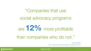 Glassdoor, Inc. 2008-2016#GDCHAT
“Companies that use social advocacy programs
are 12% more profitable than companies who do
not.”
Lorie Sole
Senior Interactive Marketing Manager, Kelly Services Inc.
“Companies that use 
social advocacy programs 
are 12% more proﬁtable 
than companies who do not.”
Lorie Sole
Senior Interactive Marketing Manager, Kelly Services Inc.
 