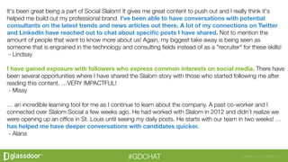 Glassdoor, Inc. 2008-2016#GDCHAT
It's been great being a part of Social Slalom! It gives me great content to push out and I really think it's
helped me build out my professional brand. I've been able to have conversations with potential
consultants on the latest trends and news articles out there. A lot of my connections on Twitter
and LinkedIn have reached out to chat about speciﬁc posts I have shared. Not to mention the
amount of people that want to know more about us! Again, my biggest take away is being seen as
someone that is engrained in the technology and consulting ﬁelds instead of as a "recruiter" for these skills! 
 - Lindsay
 
I have gained exposure with followers who express common interests on social media. There have
been several opportunities where I have shared the Slalom story with those who started following me after
reading this content. …VERY IMPACTFUL!
 - Missy
 
… an incredible learning tool for me as I continue to learn about the company. A past co-worker and I
connected over Slalom Social a few weeks ago. He had worked with Slalom in 2012 and didn’t realize we
were opening up an ofﬁce in St. Louis until seeing my daily posts. He starts with our team in two weeks! …
has helped me have deeper conversations with candidates quicker.
 - Alana

 