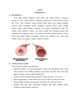 BAB II
PEMBAHASAN
A. PENGERTIAN
Asma adalah penyakit implamasi kronik saluran nafas dimana banyak sel berperan
terutama sel mast, esonofil, limposit T magropag, neuropil dan sel epitel. (Slamet Hariadi,
dkk 2010). Asma merupakan sebuah penyakit kronik saluran napas dengan kekerapan
bervariasi yang berhubungan dengan peningkatan kepekaan saluran napas sehingga
memicu episode mengi berulang (wheezing), sesak napas (breathlessness), dada rasa
tertekan (chest tightness), dispnea, dan batuk (cough). Asma merupakan penyakit yang
disebabkan oleh peningkatan respon dari trachea dan bronkus terhadap bermacam –macam
stimuli yang ditandai dengan penyempitan bronkus atau bronkhiolus dan sekresi yang
berlebih –lebihan dari kelenjar –kelenjar di mukosa bronchus.
B. TANDA GEJALA ASMA
Tanda dan gejala penyakit asma diantaranya :
1. Pernafasan berbunyi (wheezing/mengi/bengek) terutama saat mengeluarkan nafas. Tidak
semua penderita asma memiliki pernafasan yang berbunyi, dan tidak semua orang yang
nafasnya terdegar wheezing adalah penderita asma.
2. Adanya sesak nafas sebagai akibat penyempitan saluran pernafasan (bronchiale).
3. Batuk berkepanjangan di waktu malam hari atau cuaca dingin dan dahak sulit keluar
4. Adanya keluhan penderita yang merasakan dada sempit atau rasa berat di dada
5. Serangan asma yang hebat menyebabkan penderita tidak dapat berbicara karena
kesulitannya dalam mengatur pernafasan.
 