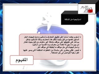 ‫اتيجية‬‫ر‬‫است‬‫املشكلة‬ ‫حل‬
•‫واستراتيجيات‬ ‫وأساليب‬ ‫المعارف‬ ‫تطبيق‬ ‫على‬ ‫أساسا‬ ‫يعتمد‬ ‫أسلوب‬‫الحل‬
‫بش‬ ‫األساليب‬ ‫وتلك‬ ‫المعارف‬ ‫هذه‬ ‫تنظم‬ ‫بحيث‬ ‫قبل‬ ‫من‬ ‫تعلمها‬ ‫السابق‬‫كل‬
‫ت‬ ‫بحيث‬ ‫قبل‬ ‫من‬ ‫مألوف‬ ‫غير‬ ‫مشكلة‬ ‫موقف‬ ‫على‬ ‫تطبيقها‬ ‫على‬ ‫يساعد‬‫ختار‬
‫أساليب‬ ‫من‬ ‫اكتسبه‬ ‫وما‬ ‫معارف‬ ‫من‬ ‫تعلمه‬ ‫له‬ ‫سبق‬ ‫ما‬ ‫بين‬ ‫من‬
‫آخر‬ ‫موقف‬ ‫في‬ ‫ليطبقه‬ ‫ما‬ ‫موقف‬ ‫حل‬ ‫في‬ ‫واستراتيجيات‬
•‫ع‬ ‫يسير‬ ‫التي‬ ‫المنظمة‬ ‫الخطوات‬ ‫من‬ ‫سلسلة‬ ‫على‬ ‫يحتوي‬ ‫عقلي‬ ‫تصور‬‫ليها‬
‫المشكلة‬ ‫حل‬ ‫إلى‬ ‫التواصل‬ ‫بغية‬ ‫الفرد‬.
‫املفهوم‬
 