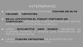 INTERBRAND
★ Amplia gama de consumidores: coches de alta
calidad y camiones.
★ EE.UU. conforma el mayor mercado de
Chevrolet. destaca el crecimiento de las ventas
estables en: China, Brasil y México.
★ Lema "Encuentra New Roads" refuerza la
claridad interna, y ofrece una experiencia de
marca consistente.
★ lanzó nuevas versiones de algunos de sus
productos más emblemáticos.
 