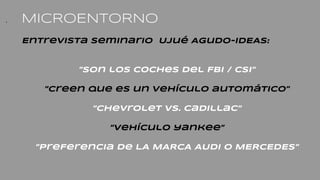 . MICROENTORNO
Entrevista seminario Ujué Agudo-IDEAS:
”Son los coches del FBI / CSI”
”Creen que es un vehículo automático”
”Chevrolet Vs. cadillac”
”Vehículo yankee”
”PreFerencia de LA MARCA AUDI O MERCEDES”
 