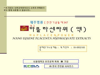 * 이 자료는 사원교육용이오니 소비자 판매용으
로는 절대 사용할 수 없습니다 .
서울대학교 유전공학 특화 BI 기업
㈜ 한국 천연물 사이언스
마플라센파워 ( 액 )
M A P L A C E N_P O W E R
NANO EQUINE PLACENTA HYDROLYSATE EXTRACTS
말태반가수분해물 : 특허번호 : 10-0932183
호
제주명품 [ 천연기념물제 347
호 ]
 