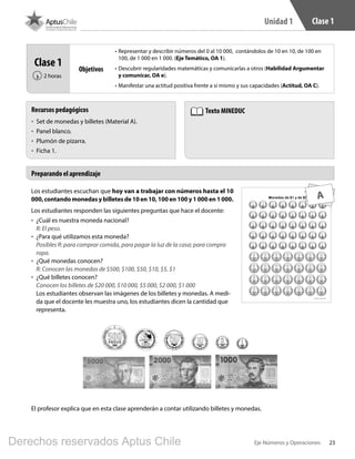 23Eje Números y Operaciones
Unidad 1 Clase 1
Los estudiantes escuchan que hoy van a trabajar con números hasta el 10
000, contando monedas y billetes de 10 en 10, 100 en 100 y 1 000 en 1 000.
Los estudiantes responden las siguientes preguntas que hace el docente:
•	 ¿Cuál es nuestra moneda nacional?
R: El peso.
•	 ¿Para qué utilizamos esta moneda?
Posibles R: para comprar comida, para pagar la luz de la casa; para compra
ropa.
•	 ¿Qué monedas conocen?
R: Conocen las monedas de $500, $100, $50, $10, $5, $1
•	 ¿Qué billetes conocen?
Conocen los billetes de $20 000, $10 000, $5 000, $2 000, $1 000
Los estudiantes observan las imágenes de los billetes y monedas. A medi-
da que el docente les muestra uno, los estudiantes dicen la cantidad que
representa.
Preparando el aprendizaje
Recursos pedagógicos
•	 Set de monedas y billetes (Material A).
•	 Panel blanco.
•	 Plumón de pizarra.
•	 Ficha 1.
Texto MINEDUC
Clase 1
2 horas‹
Objetivos
•	Representar y describir números del 0 al 10 000, contándolos de 10 en 10, de 100 en
100, de 1 000 en 1 000. (Eje Temático, OA 1).
•	Descubrir regularidades matemáticas y comunicarlas a otros (Habilidad Argumentar
y comunicar, OA e).
•	Manifestar una actitud positiva frente a sí mismo y sus capacidades (Actitud, OA C).
El profesor explica que en esta clase aprenderán a contar utilizando billetes y monedas.
A
BOOK PL 4º primer sem.indb 23 15-01-16 11:08
Derechos reservados Aptus Chile
 