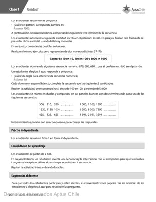 26 4º Básico, Primer Semestre
Unidad 1Clase 1
Los estudiantes se juntan de a dos.
En su panel blanco, un estudiante inventa una secuencia y la intercambia con su compañero para que la resuelva.
Luego éste le explica cuál fue el patrón que se utilizó en la secuencia.
Repiten la actividad intercambiando los roles.
Los estudiantes resuelven ficha 1 en forma independiente.
Consolidación del aprendizaje
Práctica independiente
Sugerencias al docente
Para que todos los estudiantes participen y estén atentos, es conveniente tener papeles con los nombres de los
estudiantes y elegirlos al azar para responder las preguntas.
Los estudiantes responden la pregunta
•	 ¿Cuál es el patrón? La respuesta correcta es:
R: sumar 1000.
A continuación, sin usar los billetes, completan los siguientes tres términos de la secuencia.
Los estudiantes observan la siguiente cantidad escrita en el pizarrón: $4 480. En parejas, buscan dos formas de re-
presentar dicha cantidad usando billetes y monedas.
En conjunto, comentan las posibles soluciones.
Realizan el mismo ejercicio, pero representan de dos maneras distintas $7 470.
Contar de 10 en 10, 100 en 100 y 1000 en 1000
Los estudiantes observan la siguiente secuencia numérica 670, 680, 690… que el profesor escribió en el pizarrón.
Un estudiante, elegido al azar, responde la pregunta:
•	 ¿Cuál es la regla para obtener esta secuencia numérica?
R: Sumar 10.
Cada alumno en su panel blanco, completa la secuencia con las siguientes 3 cantidades.
Repiten la actividad, pero contando hacia atrás de 100 en 100, partiendo del 3 800.
Los estudiantes se reúnen en duplas y completan, en sus paneles blancos, con dos términos más cada una de las
siguientes secuencias:
500,	 510,	 520	 ,… , …, …
1230,	1130,	1030	 ,… , …, …
425,	 525,	 625	 ,… , …, …
1 000,	 1 100,	 1 200	 ,… , …, …
9 300,	 8 300,	 7 300	 ,… , …, …
1 591,	 2 591,	 3 591	 ,… , …, …
Intercambian los paneles con sus compañeros para corregir las respuestas.
BOOK PL 4º primer sem.indb 26 15-01-16 11:08
Derechos reservados Aptus Chile
 