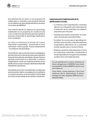 34º Básico, Primer Semestre
Introducción general
Esta planificación de clases es una propuesta de
trabajo diario y sistemático cuyo principal referente
son los Objetivos de Aprendizaje definidos en las Bases
Curriculares del MINEDUC.
Este material aborda los objetivos de aprendizaje
establecidos en los programas de estudio de cada
curso. Las clases han sido diseñadas para que el profesor
promueva el desarrollo de aprendizajes significativos
en los estudiantes.
Las clases se estructuran en función de 5 pasos:
Preparando el aprendizaje - Presentando la nueva
información - Práctica guiada - Práctica independiente
- Consolidación del aprendizaje.
Elrecorridoporcadaunadeestasinstanciaspedagógicas
permiteestructurarlaclasedetalmaneraquesegarantice
el proceso de enseñanza aprendizaje y de que el alumno
participe activamente en su desarrollo. La práctica
independiente resulta ser fundamental dentro de las
planificacionesyaqueeselespaciodestinadoaldesarrollo
individual de cada alumno.
Estas planificaciones han sido elaboradas considerando
quelosdocentesrealicenunaadaptaciónalarealidadde
su contexto educativo, así como también a la diversidad
de niveles de aprendizaje de los distintos estudiantes.
Sugerencias para la implementación de las
planificaciones en el aula:
•	 Lo invitamos a leer la planificación y materiales
adjuntos con anticipación, para interiorizarse de
la progresión de los contenidos y los objetivos
propuestos para cada clase.
•	 Investigar para ampliar y profundizar los conte-
nidos conceptuales y procedimentales.
•	 Considerar los recursos para el aprendizaje dis-
ponibles: textos escolares, materiales didácticos,
computadores, laboratorios, etc. y contemplar
también aquellos que es necesario diseñar.
•	 Organizar y ajustar las clases propuestas, así como
las evaluaciones semestrales, considerando el
tiempodisponibleyelcronogramadeactividades
escolares de la comunidad educativa.
En esta planificación se hacen referencia al
texto entregado por el MINEDUC para todos
los estudiantes. El texto MINEDUC para el curso
de 4º básico es:
Silvia Alfaro, Yuvika Espinoza y Sara Cano
(editoras) (2014). Matemáticas, 4º básico.
Santiago de Chile, Houghton Miffli Harcourt -
Editorial Galileo.
BOOK PL 4º primer sem.indb 3 15-01-16 11:07
Derechos reservados Aptus Chile
 