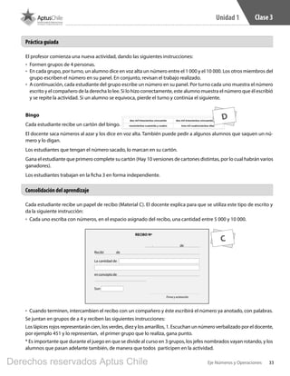 33Eje Números y Operaciones
Unidad 1 Clase 3
El profesor comienza una nueva actividad, dando las siguientes instrucciones:
•	 Formen grupos de 4 personas.
•	 En cada grupo, por turno, un alumno dice en voz alta un número entre el 1 000 y el 10 000. Los otros miembros del
grupo escriben el número en su panel. En conjunto, revisan el trabajo realizado.
•	 A continuación, cada estudiante del grupo escribe un número en su panel. Por turno cada uno muestra el número
escrito y el compañero de la derecha lo lee. Si lo hizo correctamente, este alumno muestra el número que él escribió
y se repite la actividad. Si un alumno se equivoca, pierde el turno y continúa el siguiente.
Bingo
Cada estudiante recibe un cartón del bingo.
El docente saca números al azar y los dice en voz alta. También puede pedir a algunos alumnos que saquen un nú-
mero y lo digan.
Los estudiantes que tengan el número sacado, lo marcan en su cartón.
Gana el estudiante que primero complete su cartón (Hay 10 versiones de cartones distintas, por lo cual habrán varios
ganadores).
Los estudiantes trabajan en la ficha 3 en forma independiente.
Cada estudiante recibe un papel de recibo (Material C). El docente explica para que se utiliza este tipo de escrito y
da la siguiente instrucción:
•	 Cada uno escriba con números, en el espacio asignado del recibo, una cantidad entre 5 000 y 10 000.
Consolidación del aprendizaje
Práctica guiada
RECIBO Nº
Recibí
La cantidad de
enconceptode
Firma y aclaración
Son
de
de,
•	 Cuando terminen, intercambien el recibo con un compañero y éste escribirá el número ya anotado, con palabras.
Se juntan en grupos de a 4 y reciben las siguientes instrucciones:
Los lápices rojos representarán cien, los verdes, diez y los amarillos, 1. Escuchan un número verbalizado por el docente,
por ejemplo 451 y lo representan, el primer grupo que lo realiza, gana punto.
* Es importante que durante el juego en que se divide al curso en 3 grupos, los jefes nombrados vayan rotando, y los
alumnos que pasan adelante también, de manera que todos participen en la actividad.
D
C
BOOK PL 4º primer sem.indb 33 15-01-16 11:08
Derechos reservados Aptus Chile
 