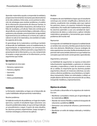 4 4º Básico, Primer Semestre
Aprender matemática ayuda a comprender la realidad y
proporciona herramientas necesarias para desenvolverse
en la vida cotidiana. Entre estas, se encuentran la selec-
ción de estrategias para resolver problemas, el análisis
de la información proveniente de diversas fuentes, la
capacidad de generalizar situaciones y de evaluar la va-
lidez de resultados, y el cálculo. Todo esto contribuye al
desarrollo de un pensamiento lógico, ordenado, crítico y
autónomoydeactitudescomolaprecisión,larigurosidad,
la perseverancia y la confianza en sí mismo, las cuales se
valoran no solo en la matemática, sino también en todos
los aspectos de la vida.
El aprendizaje de la matemática contribuye también
al desarrollo de habilidades como el modelamiento, la
argumentación, la representación y la comunicación.
Dichas habilidades confieren precisión y seguridad en la
presentación de la información y, a su vez, compromete
al receptor a exigir precisión en la información y en los
argumentos que recibe.
Ejes temáticos
Se organizan en cinco ejes:
•	 Números y operaciones
•	 Patrones y álgebra
•	 Geometría
•	 Medición
•	 Datos y probabilidades
Habilidades
La formación matemática se logra con el desarrollo de
cuatro habilidades del pensamiento matemático:
Resolver problemas
Se habla de resolución de problemas, en lugar de simples
ejercicios, cuando el estudiante logra solucionar una
situación problemática dada, sin que se le haya indicado
un procedimiento a seguir. A partir de estos desafíos,
los alumnos primero experimentan, luego escogen o
inventan estrategias y entonces las aplican.
Modelar
El objetivo de esta habilidad es lograr que el estudiante
construya una versión simplificada y abstracta de un
sistema, usualmente más complejo, pero que capture
los patrones claves y lo exprese mediante lenguaje
matemático. Por medio del modelamiento matemático,
los alumnos aprenden a usar una variedad de repre-
sentaciones de datos y a seleccionar y aplicar métodos
matemáticos apropiados y herramientas para resolver
problemas del mundo real.
Representar
Corresponde a la habilidad de traspasar la realidad desde
un ámbito más concreto y familiar para el alumno hacia
otro más abstracto. Metaforizar o buscar analogías de
estas experiencias concretas, facilita al estudiante la com-
prensión del nuevo ámbito abstracto en que habitan los
conceptos que está recién construyendo o aprendiendo.
Argumentar y comunicar
La habilidad de argumentar se expresa al descubrir
inductivamente regularidades y patrones en sistemas
naturales y matemáticos y tratar de convencer a otros
de su validez. Es importante que los alumnos puedan
argumentar y discutir, en instancias colectivas, sus solu-
ciones a diversos problemas, escuchándose y corrigién-
dose mutuamente. Deben ser estimulados a utilizar un
amplio abanico de formas de comunicación de sus ideas,
incluyendo metáforas y representaciones.
Objetivos de actitudes
Las actitudes a desarrollar en la asignatura de matemá-
tica son:
•	 Manifestar curiosidad e interés por el aprendizaje de
las matemáticas (OA C)
•	 Abordar de manera flexible y creativa la búsqueda de
soluciones a problemas (OA B)
•	 Demostrar una actitud de esfuerzo y perseverancia
(OA E)
•	 Manifestar un estilo de trabajo ordenado y metódico
(OA A)
Presentación a la Matemática
BOOK PL 4º primer sem.indb 4 15-01-16 11:07
Derechos reservados Aptus Chile
 