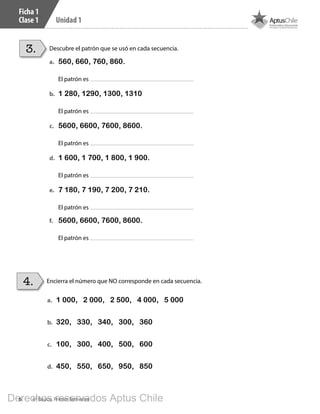 6 4º Básico, Primer Semestre
Unidad 1
Ficha 1
Clase 1
Descubre el patrón que se usó en cada secuencia.3.
a.	 560, 660, 760, 860.
El patrón es
b.	 1 280, 1290, 1300, 1310
El patrón es
c.	 5600, 6600, 7600, 8600.
El patrón es
d.	 1 600, 1 700, 1 800, 1 900.
El patrón es
e.	 7 180, 7 190, 7 200, 7 210.
El patrón es
f.	 5600, 6600, 7600, 8600.
El patrón es
Encierra el número que NO corresponde en cada secuencia.4.
a.	 1 000, 2 000, 2 500, 4 000, 5 000
b.	 320, 330, 340, 300, 360
c.	 100, 300, 400, 500, 600
d.	 450, 550, 650, 950, 850
BOOK CT 4º primer sem..indb 6 15-01-16 11:48
Derechos reservados Aptus Chile
 