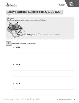 9
Unidad 1
4º Básico, Primer Semestre
Ficha 3
Clase 3
Ejemplo:
Escribe con palabras la cantidad representada en la balanza:
Escribe con palabras cada cantidad:1.
Leer y escribir números del 0 al 10 000
1 340 gramos: Mil trescientos cuarenta
a.	 5 000
b.	 3 970
c.	 8 010
1 340
BOOK CT 4º primer sem..indb 9 15-01-16 11:48
Derechos reservados Aptus Chile
 