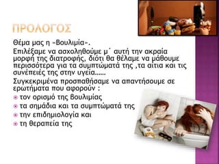 Θέμα μας η «Βουλιμία».
Επιλέξαμε να ασχοληθούμε μ΄ αυτή την ακραία
μορφή της διατροφής, διότι θα θέλαμε να μάθουμε
περισσότερα για τα συμπτώματά της ,τα αίτια και τις
συνέπειές της στην υγεία……
Συγκεκριμένα προσπαθήσαμε να απαντήσουμε σε
ερωτήματα που αφορούν :
 τον ορισμό της βουλιμίας
 τα σημάδια και τα συμπτώματά της
 την επιδημιολογία και
 τη θεραπεία της
 