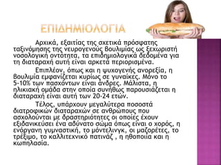 Αρχικά, εξαιτίας της σχετικά πρόσφατης
ταξινόμησης της νευρογενούς βουλιμίας ως ξεχωριστή
νοσολογική οντότητα, τα επιδημιολογικά δεδομένα για
τη διαταραχή αυτή είναι αρκετά περιορισμένα.
Επιπλέον, όπως και η ψυχογενής ανορεξία, η
βουλιμία εμφανίζεται κυρίως σε γυναίκες. Μόνο το
5-10% των πασχόντων είναι άνδρες. Μάλιστα, η
ηλικιακή ομάδα στην οποία συνήθως παρουσιάζεται η
διαταραχή είναι αυτή των 20-24 ετών.
Τέλος, υπάρχουν μεγαλύτερα ποσοστά
διατροφικών διαταραχών σε ανθρώπους που
ασχολούνται με δραστηριότητες οι οποίες έχουν
εξιδανικεύσει ένα αδύνατο σώμα όπως είναι ο χορός, η
ενόργανη γυμναστική, το μόντελινγκ, οι μαζορέτες, το
τρέξιμο, το καλλιτεχνικό πατινάζ , η ηθοποιία και η
κωπηλασία.
 