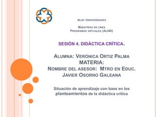 ALIAT UNIVERSIDADES
MAESTRÍAS EN LÍNEA
PROGRAMAS VIRTUALES (ALIAV)
SESIÓN 4. DIDÁCTICA CRÍTICA.
ALUMNA: VERÓNICA ORTIZ PALMA
MATERIA:
NOMBRE DEL ASESOR: MTRO EN EDUC.
JAVIER OSORNO GALEANA
Situación de aprendizaje con base en los
planteamientos de la didáctica crítica
 