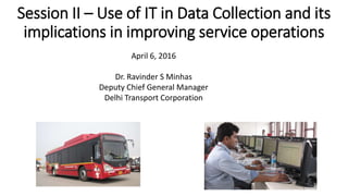 Session II – Use of IT in Data Collection and its
implications in improving service operations
April 6, 2016
Dr. Ravinder S Minhas
Deputy Chief General Manager
Delhi Transport Corporation
 