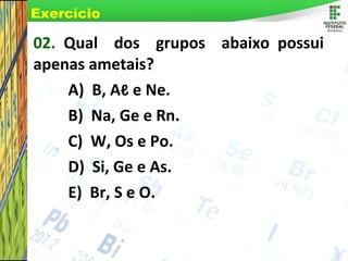 Page 11
02. Qual dos grupos abaixo possui
apenas ametais?
A) B, Aℓ e Ne.
B) Na, Ge e Rn.
C) W, Os e Po.
D) Si, Ge e As.
E) Br, S e O.
Exercício
 