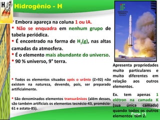 Page 13
 Embora apareça na coluna 1 ou IA.
 Não se enquadra em nenhum grupo de
tabela periódica.
 É encontrado na forma de H2(g), nas altas
camadas da atmosfera.
 É o elemento mais abundante do universo.
 90 % universo, 9° terra.
 Todos os elementos situados após o urânio (Z=92) não
existem na natureza, devendo, pois, ser preparado
artificialmente.
 São denominados elementos transurânicos (além desses,
são também artificiais os elementos tecnécio-43, promécio-
61 e astato-85).
Apresenta propriedades
muito particulares e
muito diferentes em
relação aos outros
elementos.
Ex. tem apenas 1
elétron na camada K
(sua única camada)
quando todos os outros
elementos têm 2.
Hidrogênio - H
 