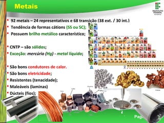 Page 14
 92 metais – 24 representativos e 68 transição (38 ext. / 30 int.)
 Tendência de formas cátions (SS ou SC);
 Possuem brilho metálico característico;
 CNTP – são sólidos;
 Exceção: mercúrio (Hg) - metal líquido;
 São bons condutores de calor.
 São bons eletricidade;
 Resistentes (tenacidade);
 Maleáveis (laminas)
 Dúcteis (fios);
Metais
 
