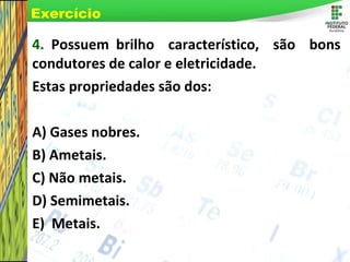Page 19
4. Possuem brilho característico, são bons
condutores de calor e eletricidade.
Estas propriedades são dos:
A) Gases nobres.
B) Ametais.
C) Não metais.
D) Semimetais.
E) Metais.
Exercício
 