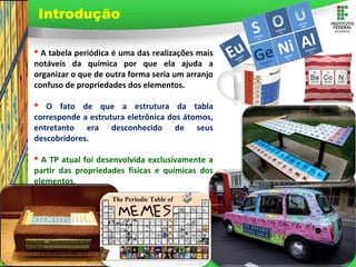 Page 2
 A tabela periódica é uma das realizações mais
notáveis da química por que ela ajuda a
organizar o que de outra forma seria um arranjo
confuso de propriedades dos elementos.
 O fato de que a estrutura da tabla
corresponde a estrutura eletrônica dos átomos,
entretanto era desconhecido de seus
descobridores.
 A TP atual foi desenvolvida exclusivamente a
partir das propriedades físicas e químicas dos
elementos.
Introdução
 
