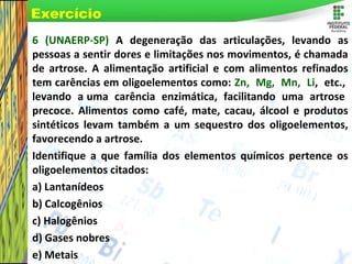 Page 21
6 (UNAERP-SP) A degeneração das articulações, levando as
pessoas a sentir dores e limitações nos movimentos, é chamada
de artrose. A alimentação artificial e com alimentos refinados
tem carências em oligoelementos como: Zn, Mg, Mn, Li, etc.,
levando a uma carência enzimática, facilitando uma artrose
precoce. Alimentos como café, mate, cacau, álcool e produtos
sintéticos levam também a um sequestro dos oligoelementos,
favorecendo a artrose.
Identifique a que família dos elementos químicos pertence os
oligoelementos citados:
a) Lantanídeos
b) Calcogênios
c) Halogênios
d) Gases nobres
e) Metais
Exercício
 