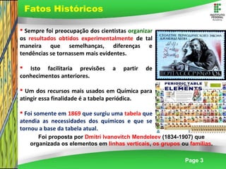 Page 3
 Sempre foi preocupação dos cientistas organizar
os resultados obtidos experimentalmente de tal
maneira que semelhanças, diferenças e
tendências se tornassem mais evidentes.
 Isto facilitaria previsões a partir de
conhecimentos anteriores.
 Um dos recursos mais usados em Química para
atingir essa finalidade é a tabela periódica.
 Foi somente em 1869 que surgiu uma tabela que
atendia as necessidades dos químicos e que se
tornou a base da tabela atual.
Foi proposta por Dmitri Ivanovitch Mendeleev (1834-1907) que
organizada os elementos em linhas verticais, os grupos ou famílias.
Fatos Históricos
 