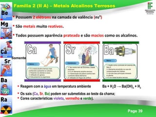 Page 39
 Possuem 2 elétrons na camada de valência (ns²)
 São metais muito reativos.
 Todos possuem aparência prateada e são macios como os alcalinos.
Família 2 (II A) – Metais Alcalinos Terrosos
 Reagem com a água em temperatura ambiente Ba + H2O → Ba(OH)2 + H2
 Os sais (Ca, Sr, Ba) podem ser submetidos ao teste da chama;
 Cores características violeta, vermelho e verde).
Somente
 