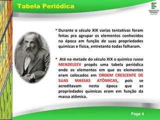 Page 4
 Durante o século XIX varias tentativas foram
feitas pra agrupar os elementos conhecidos
na época em função de suas propriedades
químicas e física, entretanto todas falharam.
 Até na metade do século XIX o químico russo
MENDELEEV propôs uma tabela periódica
onde os elementos em que os elementos
eram colocados em ORDEM CRESCENTE DE
SUAS MASSAS ATÔMICAS, pois se
acreditavam nesta época que as
propriedades químicas eram em função da
massa atômica.
Tabela Periódica
 